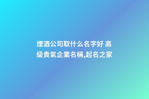 煙酒公司取什么名字好 高級貴氣企業名稱,起名之家-第1張-公司起名-玄機派
